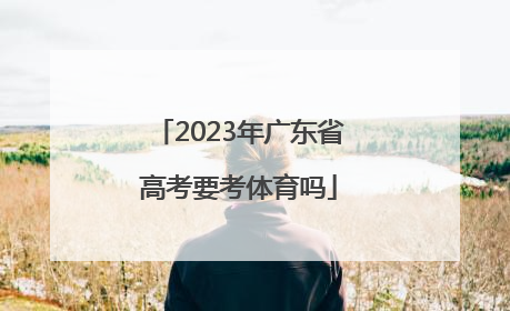 「2023年广东省高考要考体育吗」2023年广东省高考考纲